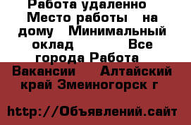 Работа удаленно › Место работы ­ на дому › Минимальный оклад ­ 1 000 - Все города Работа » Вакансии   . Алтайский край,Змеиногорск г.